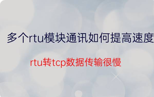 多个rtu模块通讯如何提高速度 rtu转tcp数据传输很慢？